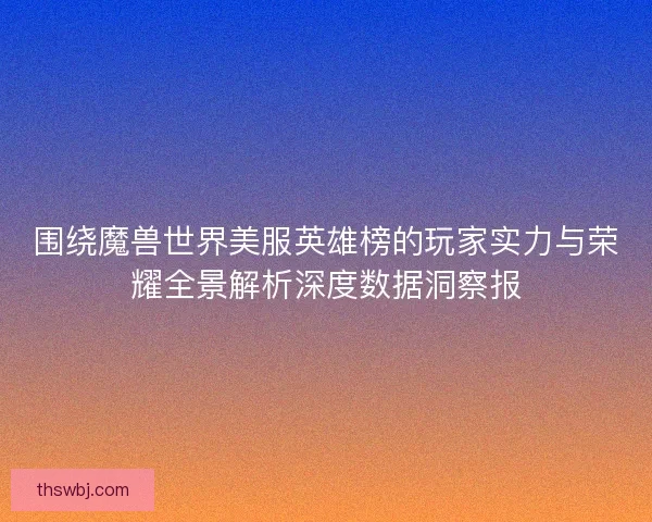 围绕魔兽世界美服英雄榜的玩家实力与荣耀全景解析深度数据洞察报