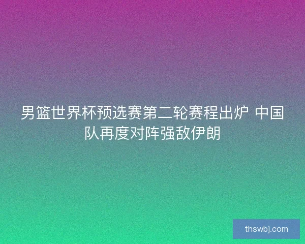男篮世界杯预选赛第二轮赛程出炉 中国队再度对阵强敌伊朗