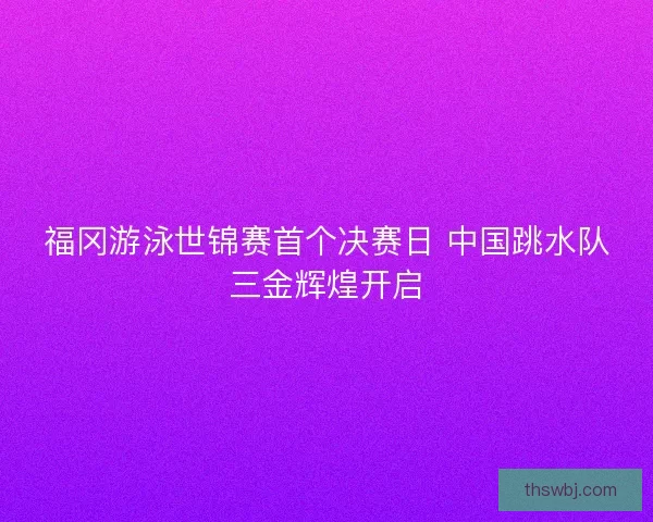 福冈游泳世锦赛首个决赛日 中国跳水队三金辉煌开启