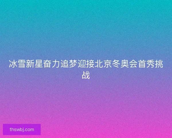 冰雪新星奋力追梦迎接北京冬奥会首秀挑战