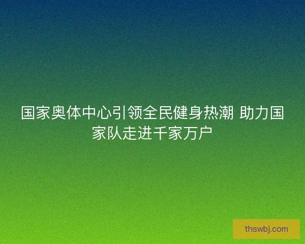 国家奥体中心引领全民健身热潮 助力国家队走进千家万户