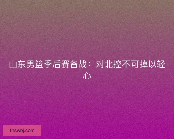 山东男篮季后赛备战：对北控不可掉以轻心