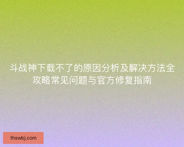 斗战神下载不了的原因分析及解决方法全攻略常见问题与官方修复指南
