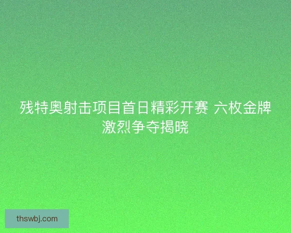 残特奥射击项目首日精彩开赛 六枚金牌激烈争夺揭晓