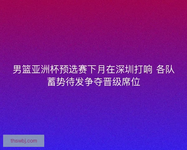 男篮亚洲杯预选赛下月在深圳打响 各队蓄势待发争夺晋级席位