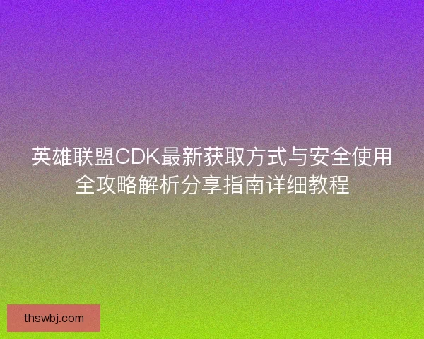 英雄联盟CDK最新获取方式与安全使用全攻略解析分享指南详细教程
