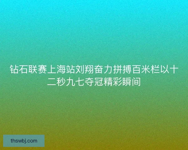 钻石联赛上海站刘翔奋力拼搏百米栏以十二秒九七夺冠精彩瞬间