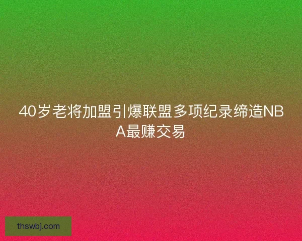 40岁老将加盟引爆联盟多项纪录缔造NBA最赚交易