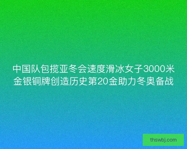 中国队包揽亚冬会速度滑冰女子3000米金银铜牌创造历史第20金助力冬奥备战
