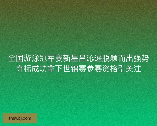 全国游泳冠军赛新星吕沁遥脱颖而出强势夺标成功拿下世锦赛参赛资格引关注