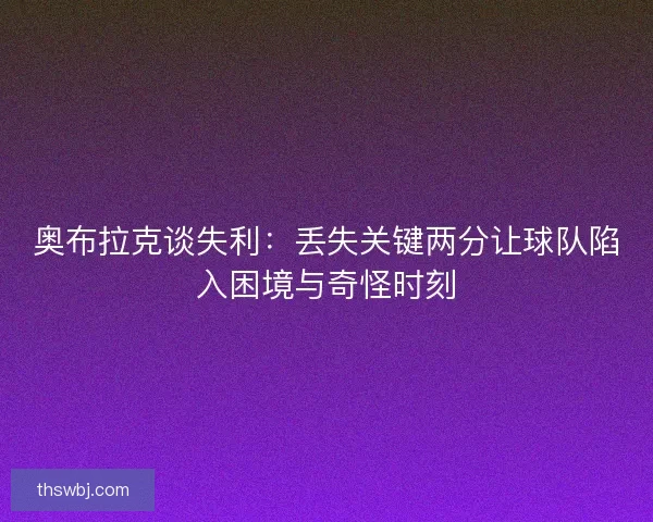 奥布拉克谈失利：丢失关键两分让球队陷入困境与奇怪时刻