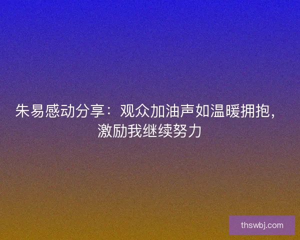 朱易感动分享：观众加油声如温暖拥抱，激励我继续努力