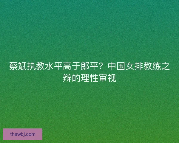 蔡斌执教水平高于郎平？中国女排教练之辩的理性审视