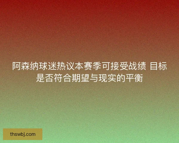 阿森纳球迷热议本赛季可接受战绩 目标是否符合期望与现实的平衡
