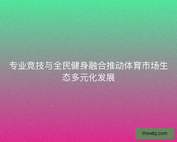 专业竞技与全民健身融合推动体育市场生态多元化发展