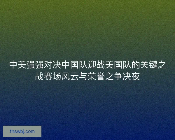 中美强强对决中国队迎战美国队的关键之战赛场风云与荣誉之争决夜