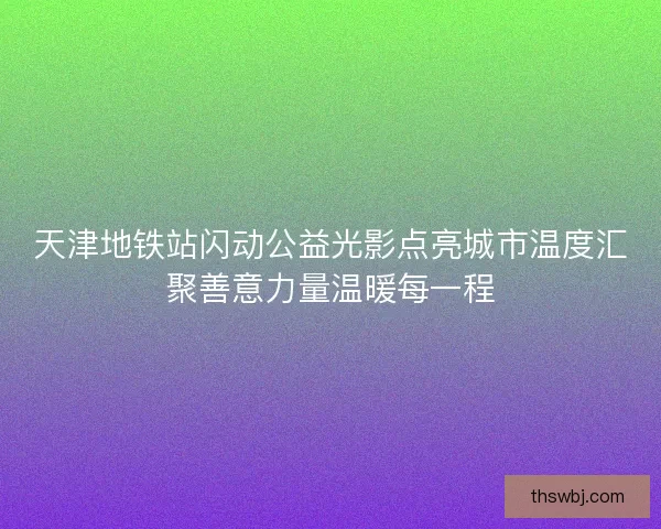 天津地铁站闪动公益光影点亮城市温度汇聚善意力量温暖每一程