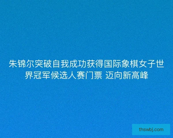 朱锦尔突破自我成功获得国际象棋女子世界冠军候选人赛门票 迈向新高峰