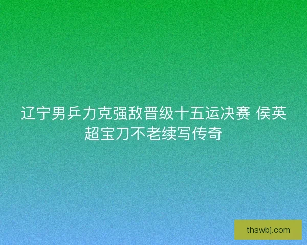 辽宁男乒力克强敌晋级十五运决赛 侯英超宝刀不老续写传奇 辽宁男乒力克强敌晋级十五运决赛 侯英超宝刀不老续写传奇