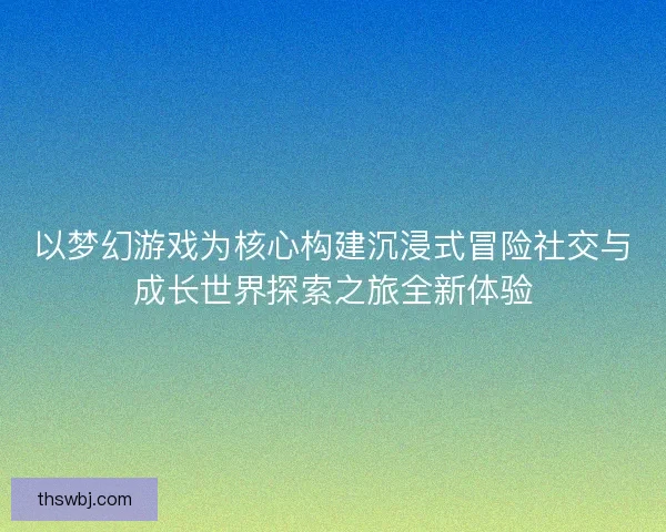 以梦幻游戏为核心构建沉浸式冒险社交与成长世界探索之旅全新体验