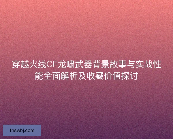 穿越火线CF龙啸武器背景故事与实战性能全面解析及收藏价值探讨