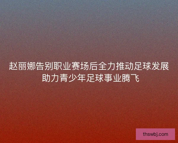 赵丽娜告别职业赛场后全力推动足球发展 助力青少年足球事业腾飞