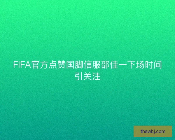FIFA官方点赞国脚信服邵佳一下场时间引关注
