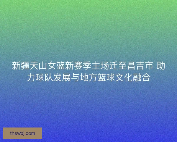 新疆天山女篮新赛季主场迁至昌吉市 助力球队发展与地方篮球文化融合