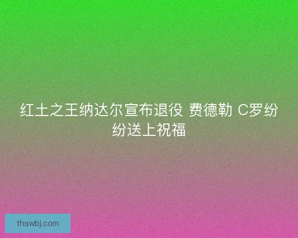 红土之王纳达尔宣布退役 费德勒 C罗纷纷送上祝福