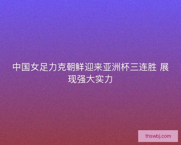 中国女足力克朝鲜迎来亚洲杯三连胜 展现强大实力