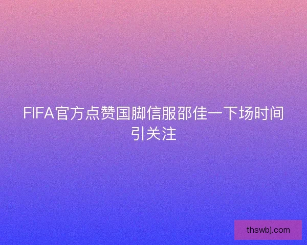 FIFA官方点赞国脚信服邵佳一下场时间引关注