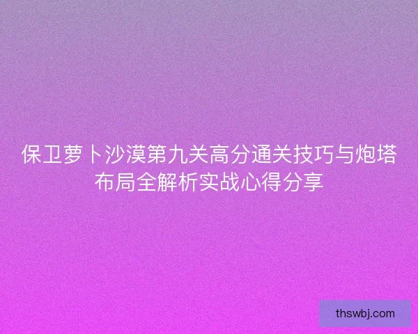 保卫萝卜沙漠第九关高分通关技巧与炮塔布局全解析实战心得分享