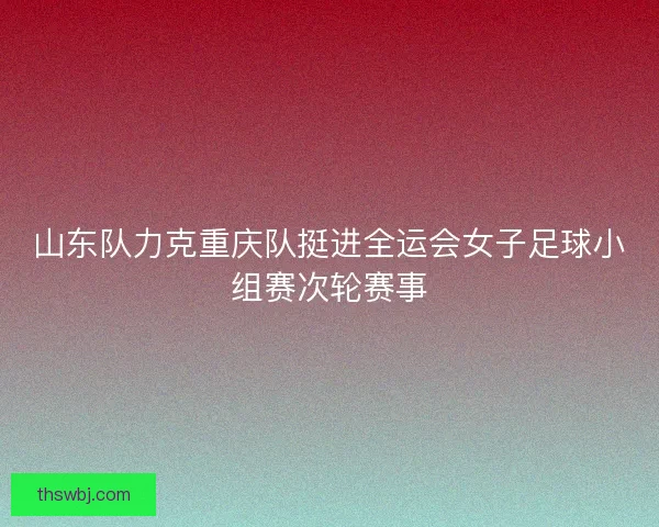 山东队力克重庆队挺进全运会女子足球小组赛次轮赛事