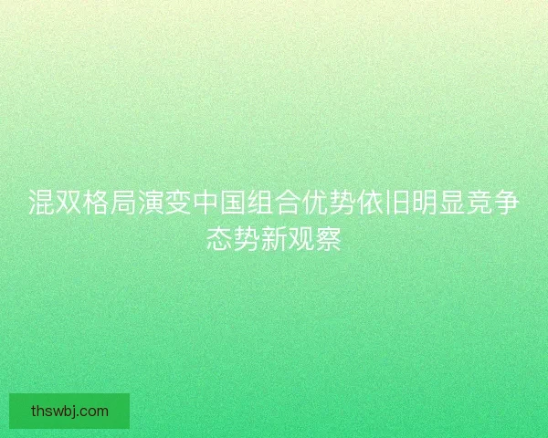 混双格局演变中国组合优势依旧明显竞争态势新观察