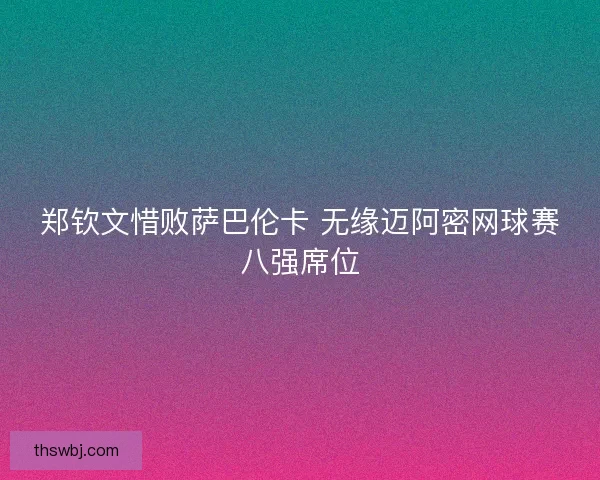 郑钦文惜败萨巴伦卡 无缘迈阿密网球赛八强席位