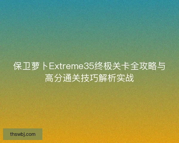 保卫萝卜Extreme35终极关卡全攻略与高分通关技巧解析实战