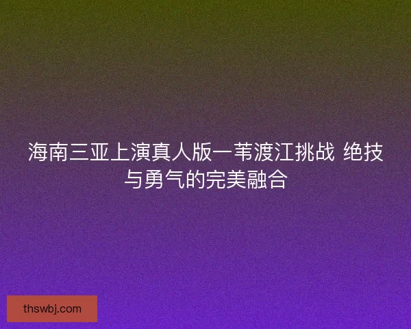 海南三亚上演真人版一苇渡江挑战 绝技与勇气的完美融合
