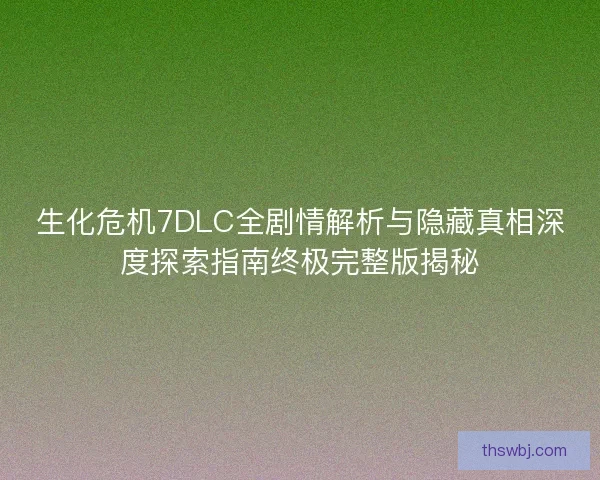 生化危机7DLC全剧情解析与隐藏真相深度探索指南终极完整版揭秘 生化危机7DLC全剧情解析与隐藏真相深度探索指南终极完整版揭秘