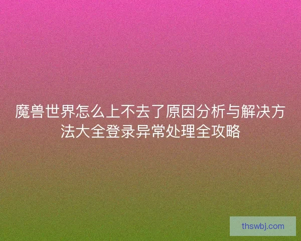魔兽世界怎么上不去了原因分析与解决方法大全登录异常处理全攻略 魔兽世界怎么上不去了原因分析与解决方法大全登录异常处理全攻略