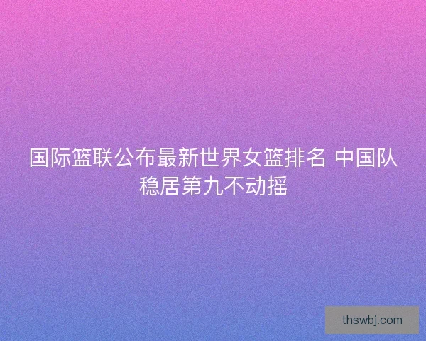 国际篮联公布最新世界女篮排名 中国队稳居第九不动摇 国际篮联公布最新世界女篮排名 中国队稳居第九不动摇