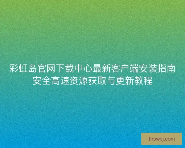 彩虹岛官网下载中心最新客户端安装指南安全高速资源获取与更新教程 彩虹岛官网下载中心最新客户端安装指南安全高速资源获取与更新教程